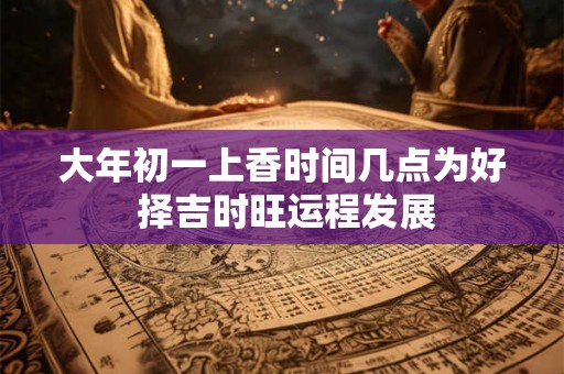 大年初一上香时间几点为好 择吉时旺运程发展 大年初一上香时间几点为好 择吉时旺运程发展
