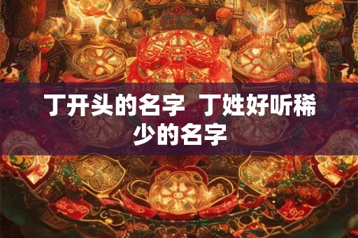 丁开头的名字 丁姓好听稀少的名字 丁开头的名字 丁姓好听稀少的名字