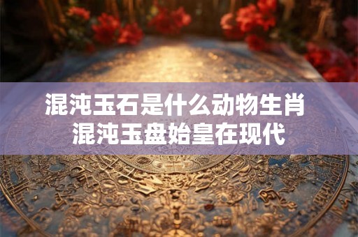 混沌玉石是什么动物生肖 混沌玉盘始皇在现代 混沌玉石是什么动物生肖 混沌玉盘始皇在现代