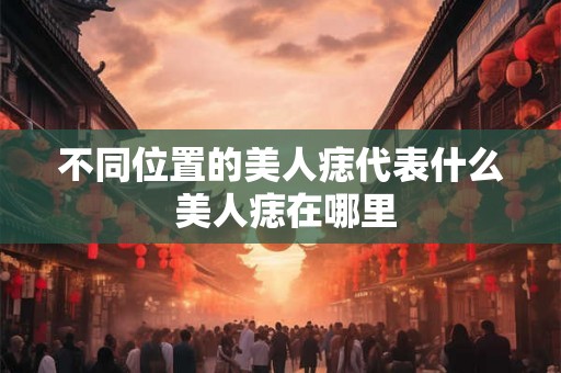 不同位置的美人痣代表什么 美人痣在哪里 不同位置的美人痣代表什么 美人痣在哪里