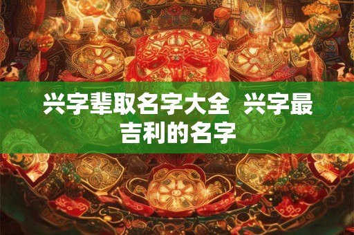 兴字辈取名字大全  兴字最吉利的名字