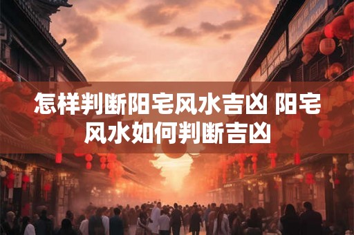 怎样判断阳宅风水吉凶 阳宅风水如何判断吉凶