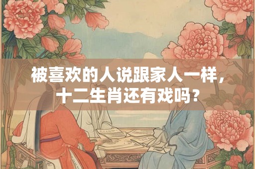 被喜欢的人说跟家人一样，十二生肖还有戏吗？
