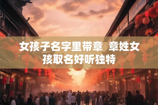 女孩子名字里带章 章姓女孩取名好听独特 女孩子名字里带章 章姓女孩取名好听独特