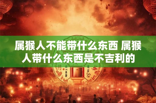 属猴人不能带什么东西 属猴人带什么东西是不吉利的