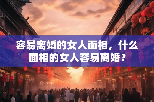 容易离婚的女人面相，什么面相的女人容易离婚？