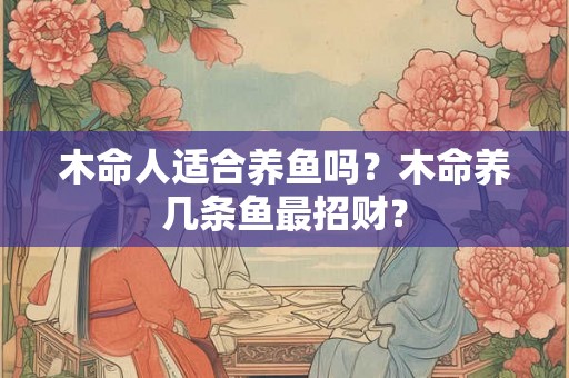 木命人适合养鱼吗？木命养几条鱼最招财？
