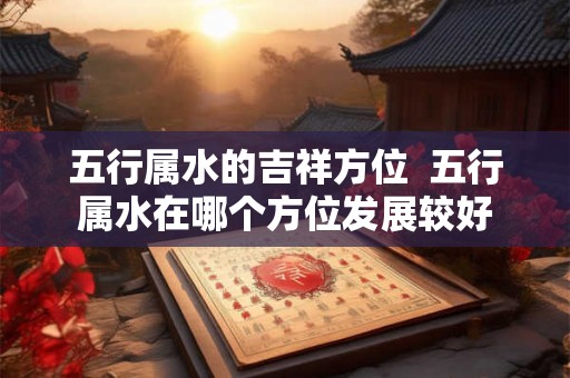 五行属水的吉祥方位 五行属水在哪个方位发展较好 五行属水的吉祥方位 五行属水在哪个方位发展较好