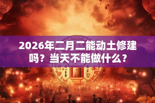 2026年二月二能动土修建吗?当天不能做什么? 2026年二月二能动土修建吗?当天不能做什么?