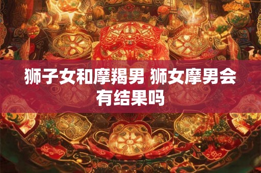 狮子女和摩羯男 狮女摩男会有结果吗