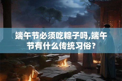 端午节必须吃粽子吗,端午节有什么传统习俗? 端午节必须吃粽子吗,端午节有什么传统习俗?