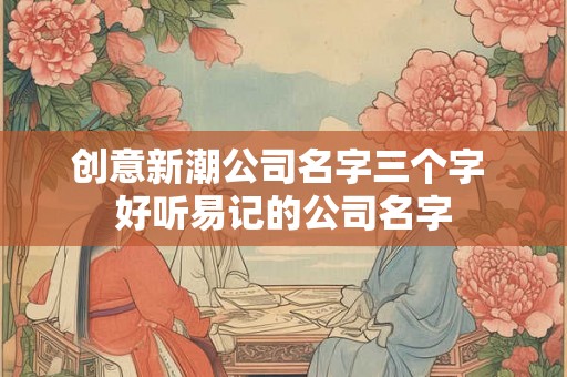 创意新潮公司名字三个字 好听易记的公司名字