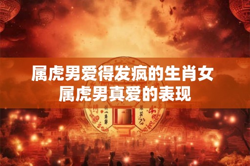 属虎男爱得发疯的生肖女 属虎男真爱的表现