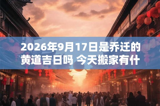 2026年9月17日是乔迁的黄道吉日吗 今天搬家有什么讲究