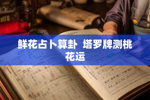 鲜花占卜算卦 塔罗牌测桃花运 鲜花占卜算卦 塔罗牌测桃花运