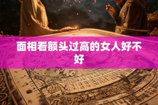 面相看额头过高的女人好不好 面相看额头过高的女人好不好