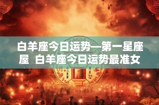白羊座今日运势—第一星座屋  白羊座今日运势最准女生