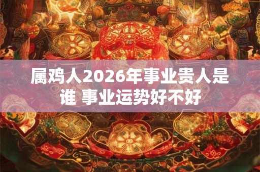 属鸡人2026年事业贵人是谁 事业运势好不好