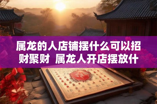 属龙的人店铺摆什么可以招财聚财  属龙人开店摆放什么好