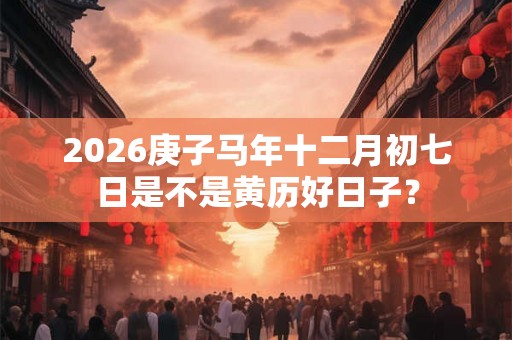 2026庚子马年十二月初七日是不是黄历好日子？