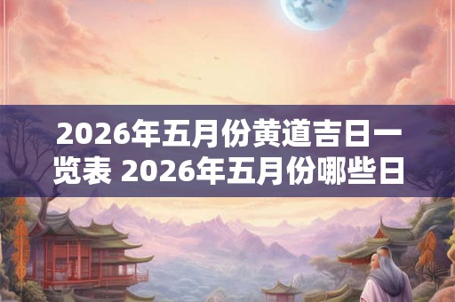 2026年五月份黄道吉日一览表 2026年五月份哪些日期是黄道吉日 2026年五月份黄道吉日一览表 2026年五月份哪些日期是黄道吉日