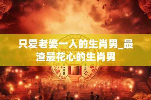 只爱老婆一人的生肖男_最渣最花心的生肖男