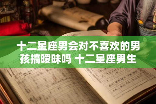 十二星座男会对不喜欢的男孩搞暧昧吗 十二星座男生和你暧昧的表现