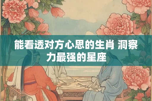 能看透对方心思的生肖 洞察力最强的星座