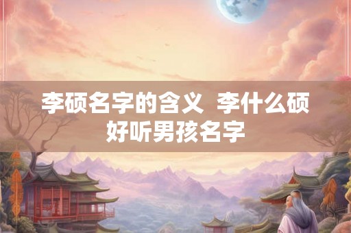 李硕名字的含义  李什么硕好听男孩名字