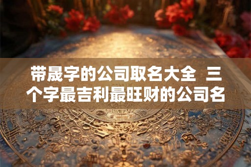 带晟字的公司取名大全  三个字最吉利最旺财的公司名