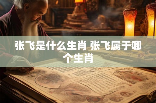 张飞是什么生肖 张飞属于哪个生肖