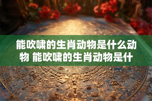 能吹啸的生肖动物是什么动物 能吹啸的生肖动物是什么动物呢