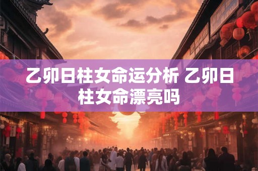 乙卯日柱女命运分析 乙卯日柱女命漂亮吗 乙卯日柱女命运分析 乙卯日柱女命漂亮吗