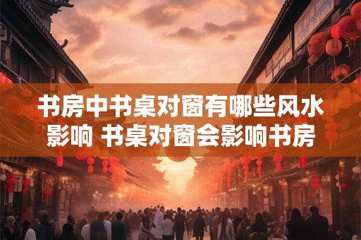 书房中书桌对窗有哪些风水影响 书桌对窗会影响书房风水吗