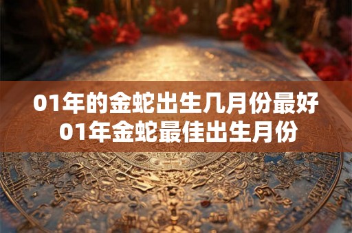 01年的金蛇出生几月份最好 01年金蛇最佳出生月份 01年的金蛇出生几月份最好 01年金蛇最佳出生月份