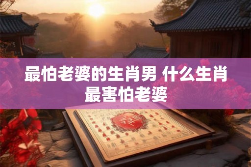 最怕老婆的生肖男 什么生肖最害怕老婆