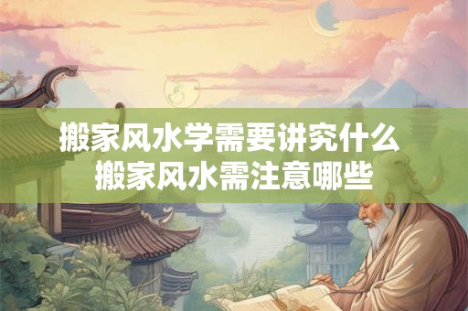 搬家风水学需要讲究什么 搬家风水需注意哪些 搬家风水学需要讲究什么 搬家风水需注意哪些