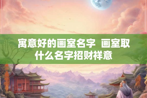 寓意好的画室名字 画室取什么名字招财祥意 寓意好的画室名字 画室取什么名字招财祥意