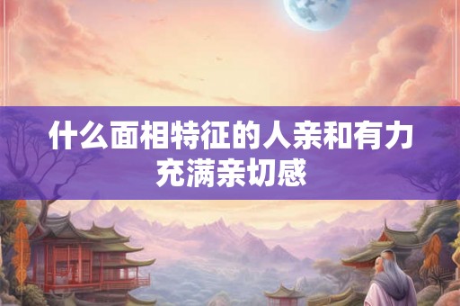 什么面相特征的人亲和有力充满亲切感 什么面相特征的人亲和有力充满亲切感