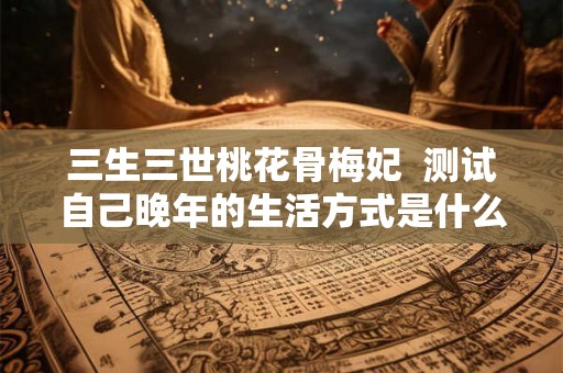 三生三世桃花骨梅妃  测试自己晚年的生活方式是什么心理
