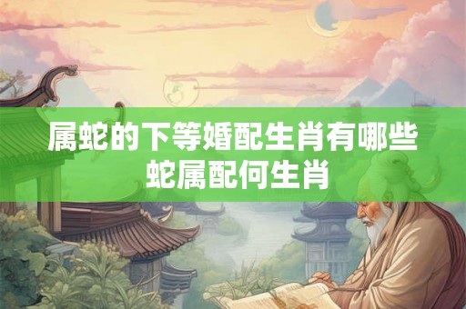 属蛇的下等婚配生肖有哪些 蛇属配何生肖 属蛇的下等婚配生肖有哪些 蛇属配何生肖