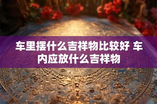 车里摆什么吉祥物比较好 车内应放什么吉祥物