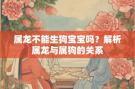 属龙不能生狗宝宝吗?解析属龙与属狗的关系 属龙不能生狗宝宝吗?解析属龙与属狗的关系