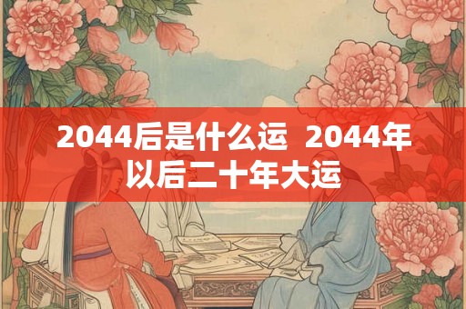 2044后是什么运 2044年以后二十年大运 2044后是什么运 2044年以后二十年大运