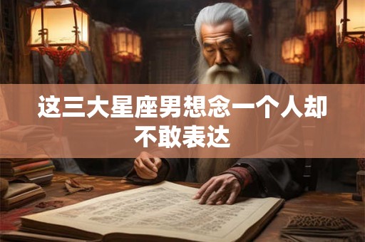 这三大星座男想念一个人却不敢表达 这三大星座男想念一个人却不敢表达