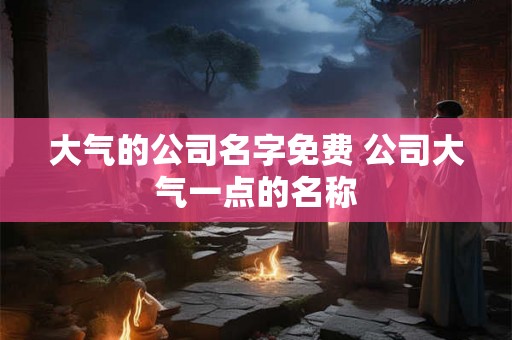 大气的公司名字免费 公司大气一点的名称