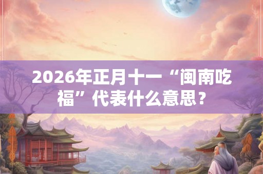 2026年正月十一“闽南吃福”代表什么意思？