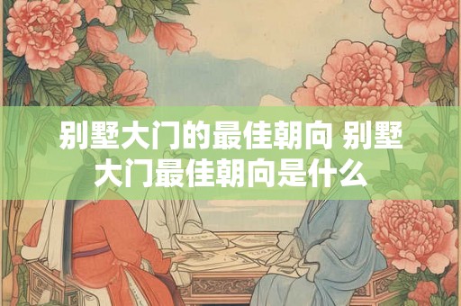 别墅大门的最佳朝向 别墅大门最佳朝向是什么