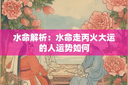 水命解析：水命走丙火大运的人运势如何
