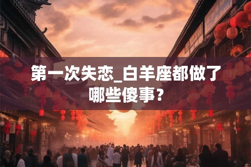 第一次失恋_白羊座都做了哪些傻事？